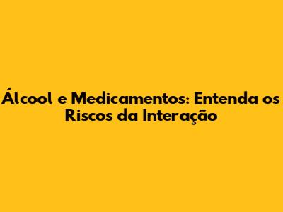 Álcool e Medicamentos: Entenda os Riscos da Interação