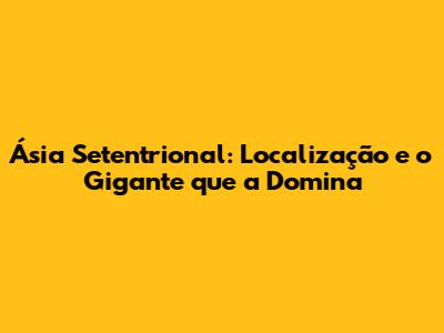 Ásia Setentrional: Localização e o Gigante que a Domina