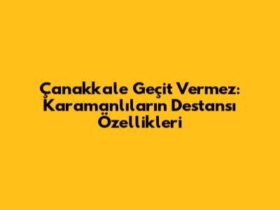 Çanakkale Geçit Vermez: Karamanlıların Destansı Özellikleri