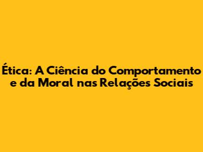 Ética: A Ciência do Comportamento e da Moral nas Relações Sociais