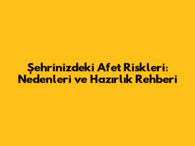 Şehrinizdeki Afet Riskleri: Nedenleri ve Hazırlık Rehberi