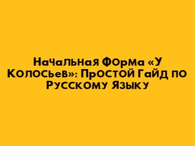 Начальная Форма «У Колосьев»: Простой Гайд по Русскому Языку
