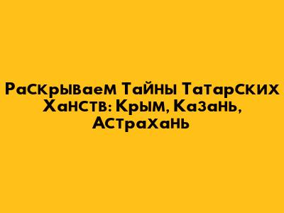 Раскрываем Тайны Татарских Ханств: Крым, Казань, Астрахань