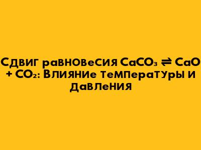 Сдвиг равновесия CaCO₃ ⇌ CaO + CO₂: Влияние температуры и давления