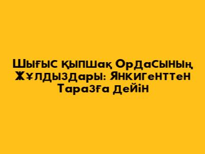 Шығыс Қыпшақ Ордасының Жұлдыздары: Янкигенттен Таразға дейін