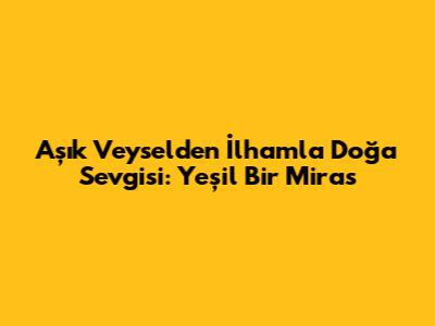Aşık Veysel'den İlhamla Doğa Sevgisi: Yeşil Bir Miras