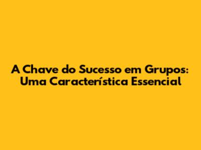 A Chave do Sucesso em Grupos: Uma Característica Essencial