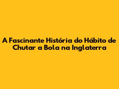 A Fascinante História do Hábito de Chutar a Bola na Inglaterra