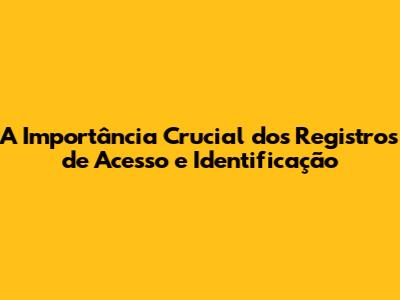 A Importância Crucial dos Registros de Acesso e Identificação
