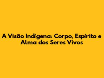 A Visão Indígena: Corpo, Espírito e Alma dos Seres Vivos