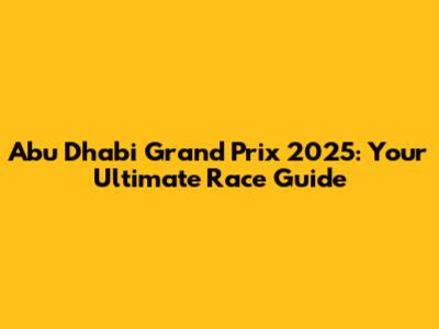 Abu Dhabi Grand Prix 2025: Your Ultimate Race Guide