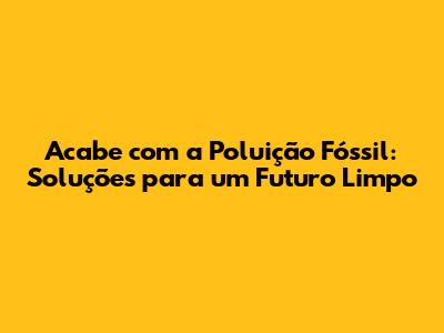 Acabe com a Poluição Fóssil: Soluções para um Futuro Limpo