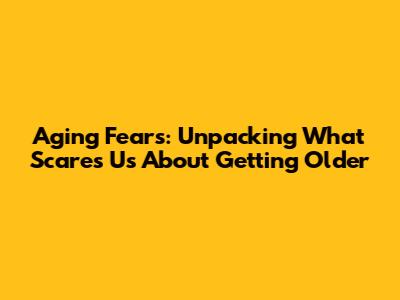 Aging Fears: Unpacking What Scares Us About Getting Older