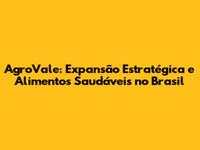 AgroVale: Expansão Estratégica e Alimentos Saudáveis no Brasil