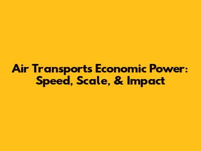 Air Transport's Economic Power: Speed, Scale, & Impact