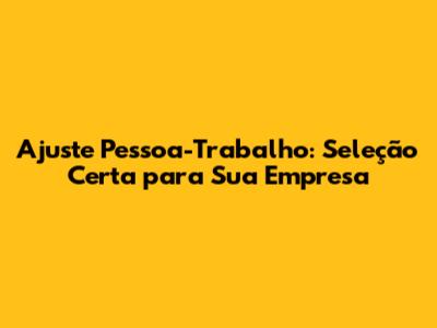 Ajuste Pessoa-Trabalho: Seleção Certa para Sua Empresa