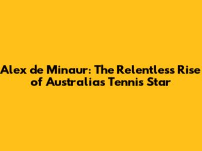Alex de Minaur: The Relentless Rise of Australia's Tennis Star