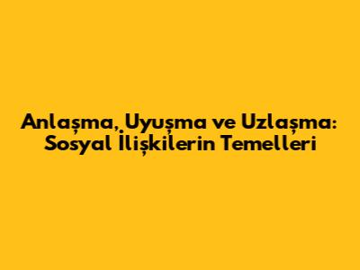 Anlaşma, Uyuşma ve Uzlaşma: Sosyal İlişkilerin Temelleri