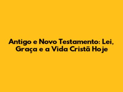 Antigo e Novo Testamento: Lei, Graça e a Vida Cristã Hoje