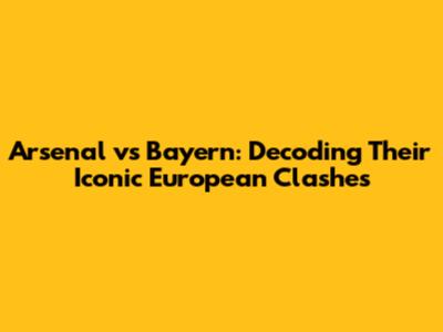 Arsenal vs Bayern: Decoding Their Iconic European Clashes