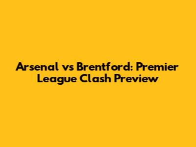 Arsenal vs Brentford: Premier League Clash Preview