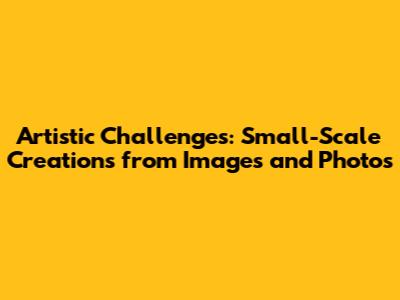 Artistic Challenges: Small-Scale Creations from Images and Photos