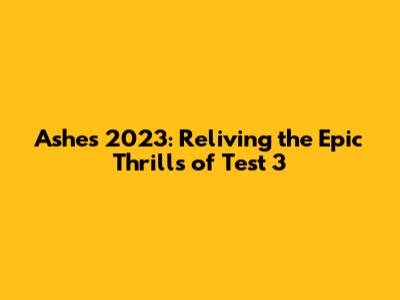 Ashes 2023: Reliving the Epic Thrills of Test 3