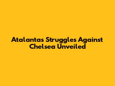 Atalanta's Struggles Against Chelsea Unveiled