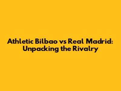 Athletic Bilbao vs Real Madrid: Unpacking the Rivalry