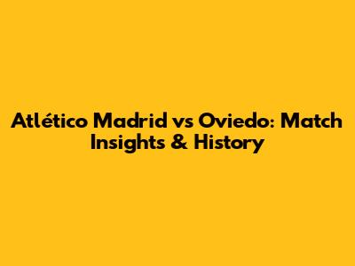 Atlético Madrid vs Oviedo: Match Insights & History