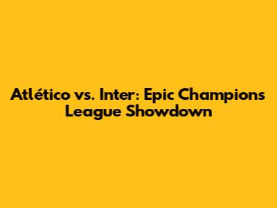 Atlético vs. Inter: Epic Champions League Showdown