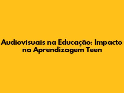 Audiovisuais na Educação: Impacto na Aprendizagem Teen