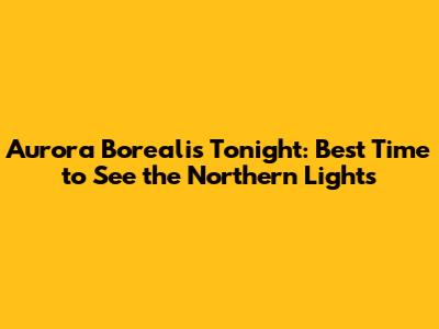 Aurora Borealis Tonight: Best Time to See the Northern Lights