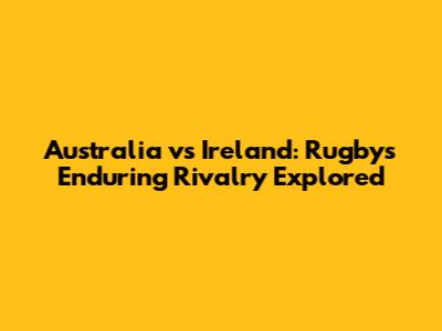 Australia vs Ireland: Rugby's Enduring Rivalry Explored