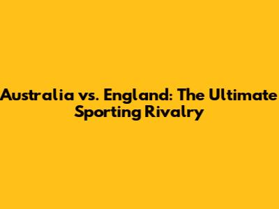 Australia vs. England: The Ultimate Sporting Rivalry