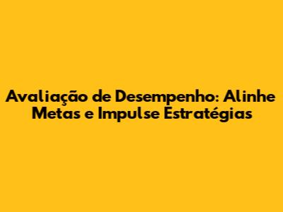 Avaliação de Desempenho: Alinhe Metas e Impulse Estratégias