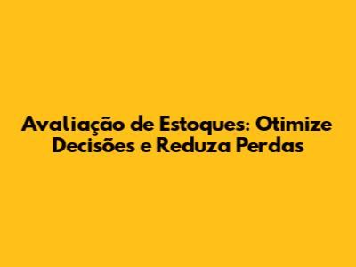 Avaliação de Estoques: Otimize Decisões e Reduza Perdas