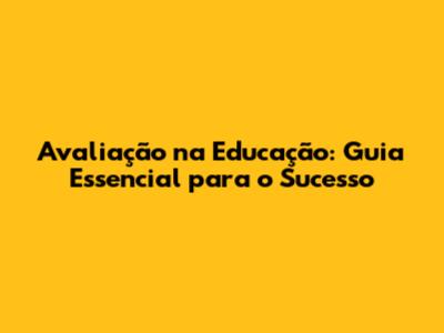 Avaliação na Educação: Guia Essencial para o Sucesso