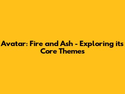 Avatar: Fire and Ash - Exploring its Core Themes