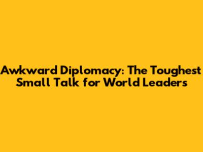 Awkward Diplomacy: The Toughest Small Talk for World Leaders