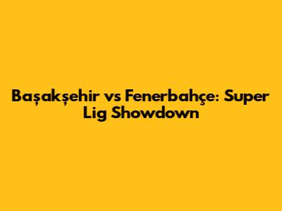 Başakşehir vs Fenerbahçe: Super Lig Showdown