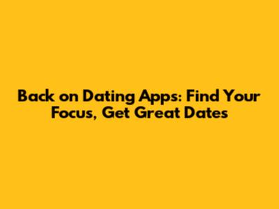 Back on Dating Apps: Find Your Focus, Get Great Dates