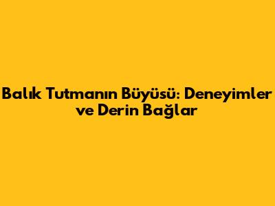 Balık Tutmanın Büyüsü: Deneyimler ve Derin Bağlar