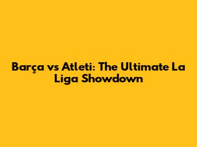 Barça vs Atleti: The Ultimate La Liga Showdown