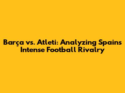 Barça vs. Atleti: Analyzing Spain's Intense Football Rivalry