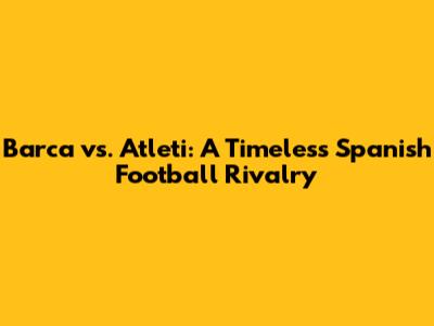 Barca vs. Atleti: A Timeless Spanish Football Rivalry