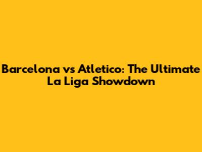 Barcelona vs Atletico: The Ultimate La Liga Showdown