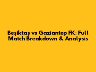 Beşiktaş vs Gaziantep FK: Full Match Breakdown & Analysis