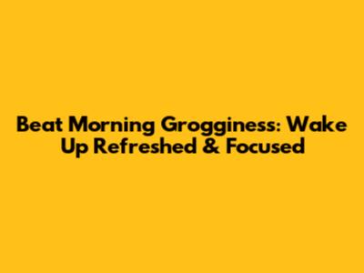 Beat Morning Grogginess: Wake Up Refreshed & Focused