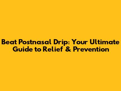 Beat Postnasal Drip: Your Ultimate Guide to Relief & Prevention